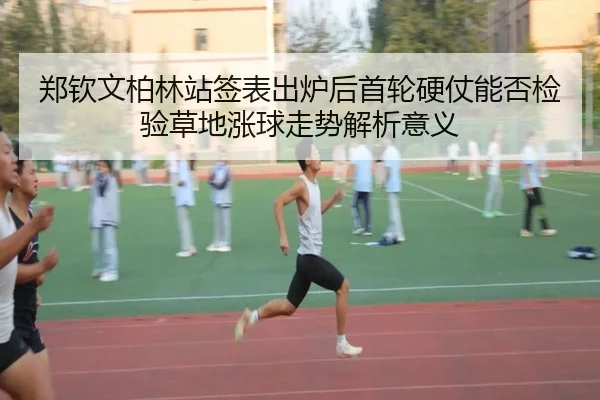 郑钦文柏林站签表出炉后首轮硬仗能否检验草地涨球走势解析意义
