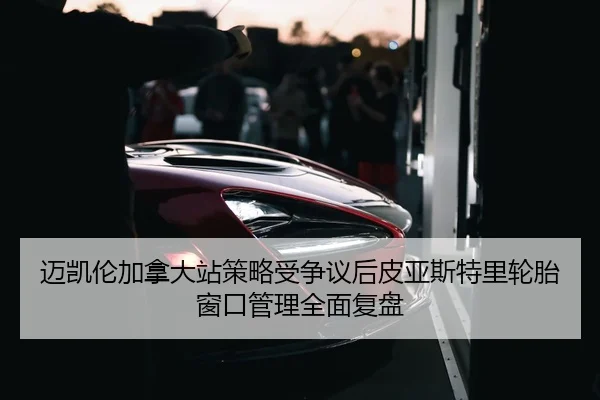 迈凯伦加拿大站策略受争议后皮亚斯特里轮胎窗口管理全面复盘